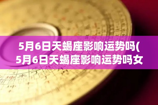 5月6日天蝎座影响运势吗(5月6日天蝎座影响运势吗女)