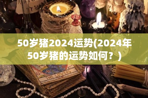 50岁猪2024运势(2024年50岁猪的运势如何？)