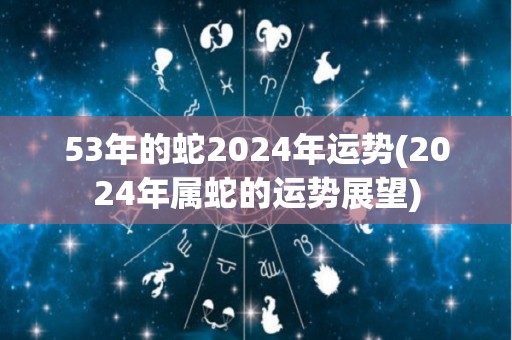 53年的蛇2024年运势(2024年属蛇的运势展望)