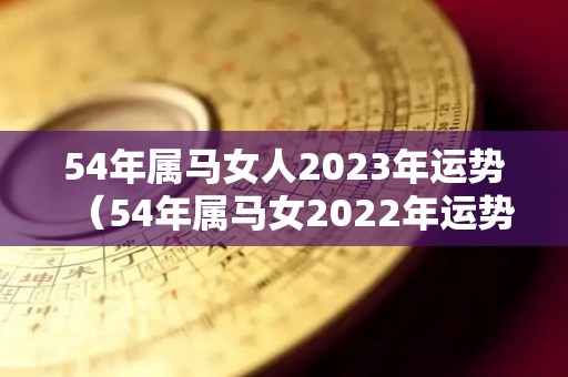 54年属马女人2023年运势（54年属马女2022年运势）