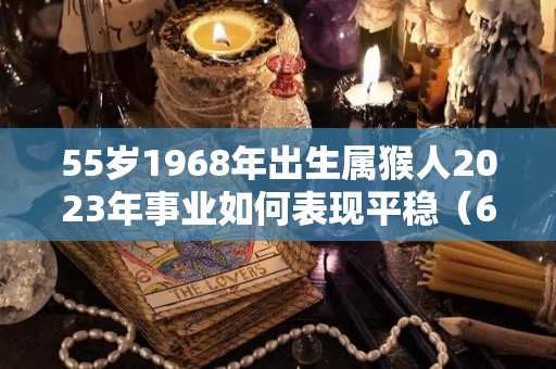 55岁1968年出生属猴人2023年事业如何表现平稳（68年53岁属猴的在2021年）