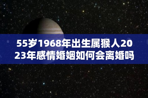 55岁1968年出生属猴人2023年感情婚姻如何会离婚吗（1968年属猴在2023年怎么样）