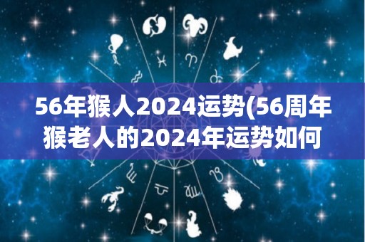 56年猴人2024运势(56周年猴老人的2024年运势如何？)