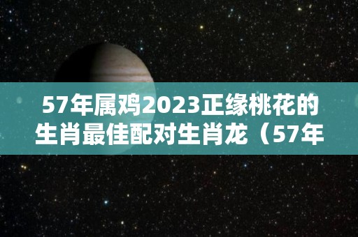 57年属鸡2023正缘桃花的生肖最佳配对生肖龙（57年的鸡在2021年的命运）