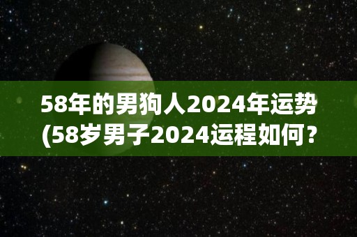 58年的男狗人2024年运势(58岁男子2024运程如何？)