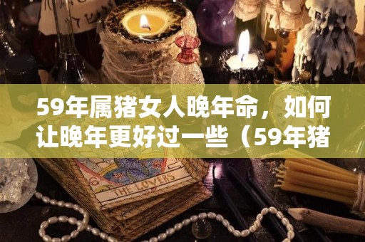 59年属猪女人晚年命，如何让晚年更好过一些（59年猪女在2021年怎样）