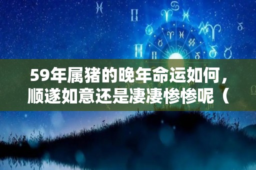 59年属猪的晚年命运如何，顺遂如意还是凄凄惨惨呢（59年属猪的晚年命,5月生命为八败）