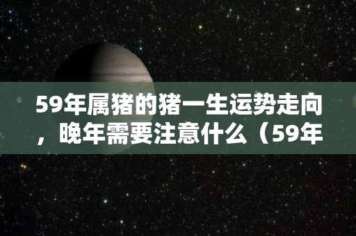 59年属猪的猪一生运势走向，晚年需要注意什么（59年属猪几大灾寿命）