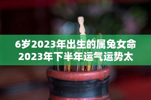 6岁2023年出生的属兔女命2023年下半年运气运势太乙助力健康（六三年兔在2021年咋样）
