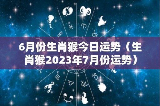 6月份生肖猴今日运势（生肖猴2023年7月份运势）