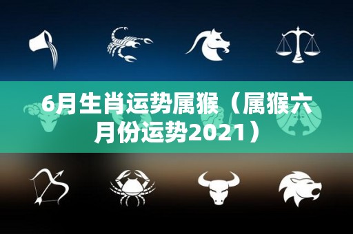 6月生肖运势属猴（属猴六月份运势2021）