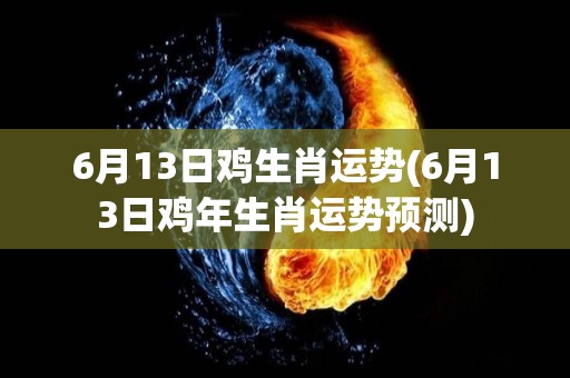 6月13日鸡生肖运势(6月13日鸡年生肖运势预测)