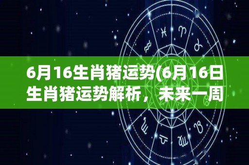 6月16生肖猪运势(6月16日生肖猪运势解析，未来一周将有哪些变化？)