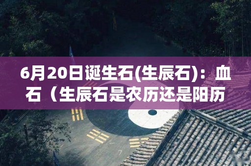 6月20日诞生石(生辰石)：血石（生辰石是农历还是阳历）