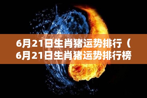 6月21日生肖猪运势排行（6月21日生肖猪运势排行榜最新）