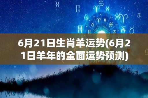 6月21日生肖羊运势(6月21日羊年的全面运势预测)