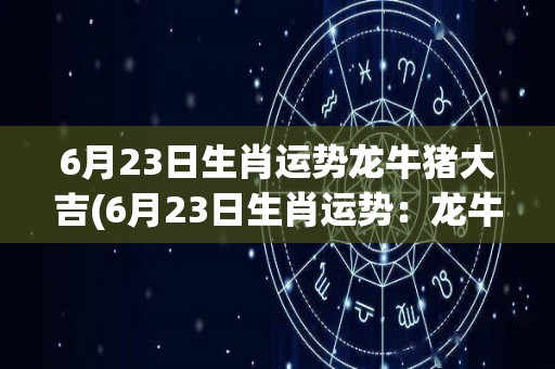 6月23日生肖运势龙牛猪大吉(6月23日生肖运势：龙牛猪喜事频传，吉星高照！)