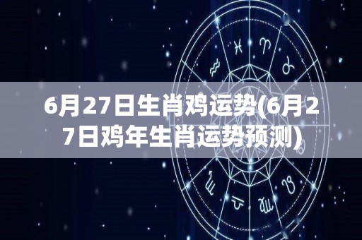 6月27日生肖鸡运势(6月27日鸡年生肖运势预测)