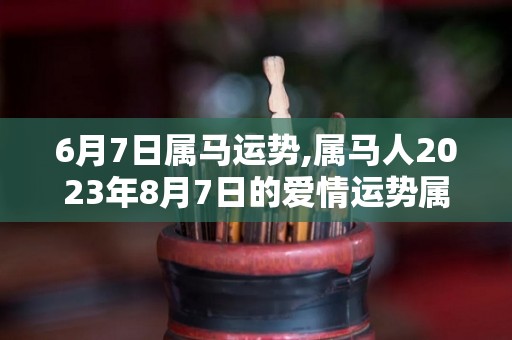 6月7日属马运势,属马人2023年8月7日的爱情运势属马人2023年8月7日的爱情