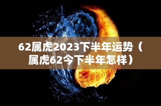 62属虎2023下半年运势（属虎62今下半年怎样）