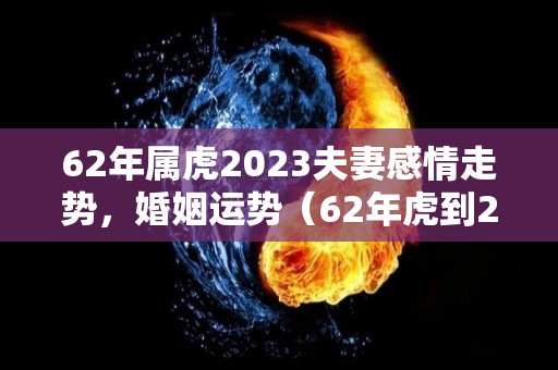 62年属虎2023夫妻感情走势，婚姻运势（62年虎到2023年运气如何）