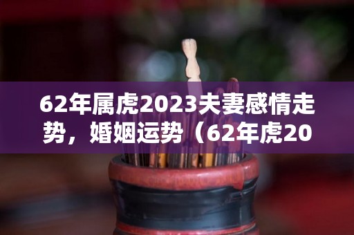 62年属虎2023夫妻感情走势，婚姻运势（62年虎2020年感情方面）