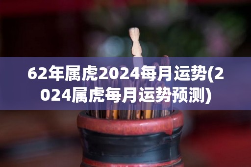 62年属虎2024每月运势(2024属虎每月运势预测)