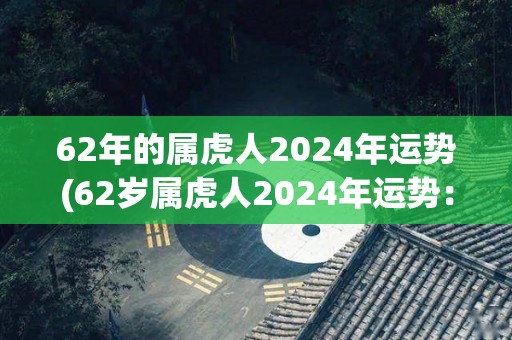 62年的属虎人2024年运势(62岁属虎人2024年运势：浓厚温情的人际关系，事业顺遂康健。)