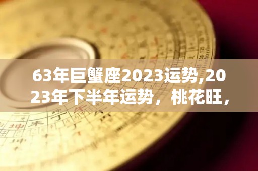63年巨蟹座2023运势,2023年下半年运势，桃花旺，