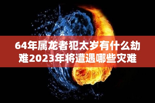 64年属龙者犯太岁有什么劫难2023年将遭遇哪些灾难的简单介绍