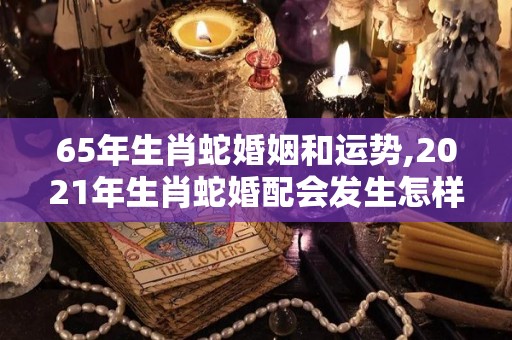 65年生肖蛇婚姻和运势,2021年生肖蛇婚配会发生怎样