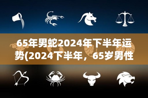 65年男蛇2024年下半年运势(2024下半年，65岁男性蛇的运势展望)