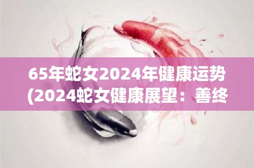 65年蛇女2024年健康运势(2024蛇女健康展望：善终济良缘)