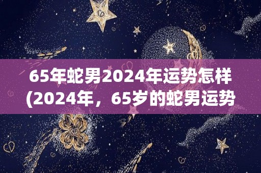 65年蛇男2024年运势怎样(2024年，65岁的蛇男运势如何？)