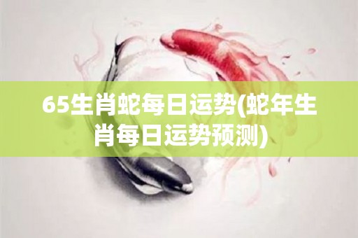 65生肖蛇每日运势(蛇年生肖每日运势预测)