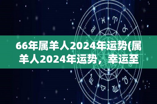 66年属羊人2024年运势(属羊人2024年运势，幸运至上，贵人相助。)