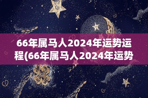 66年属马人2024年运势运程(66年属马人2024年运势大好)
