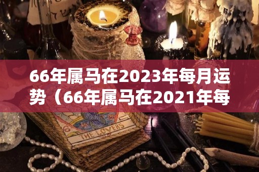 66年属马在2023年每月运势（66年属马在2021年每月运势）