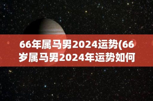 66年属马男2024运势(66岁属马男2024年运势如何？)