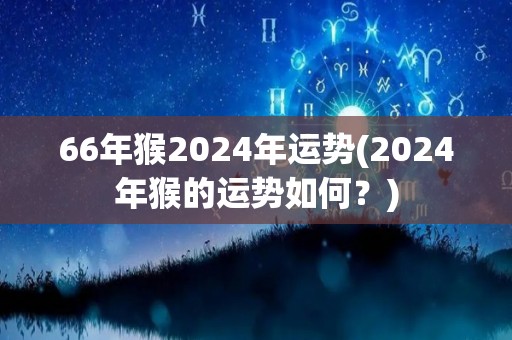 66年猴2024年运势(2024年猴的运势如何？)