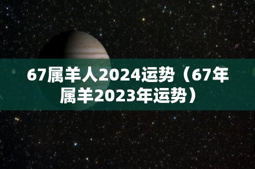67属羊人2024运势（67年属羊2023年运势）