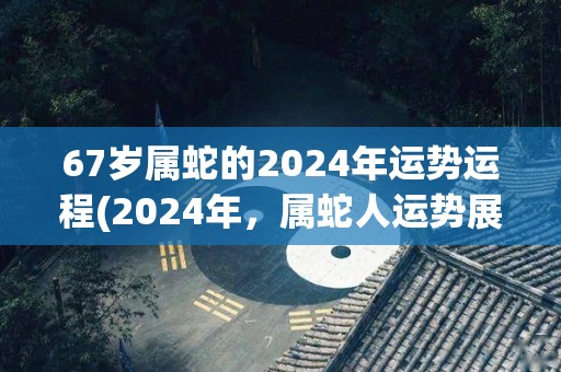 67岁属蛇的2024年运势运程(2024年，属蛇人运势展露头角)