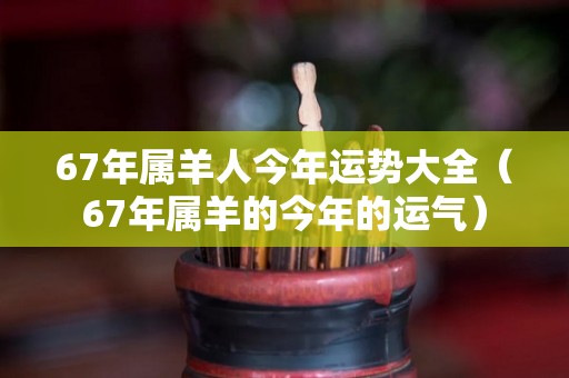 67年属羊人今年运势大全（67年属羊的今年的运气）