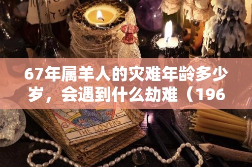 67年属羊人的灾难年龄多少岁，会遇到什么劫难（1967年属羊最难熬年龄）