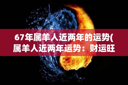 67年属羊人近两年的运势(属羊人近两年运势：财运旺盛，工作顺心唯恐天下不乱！)