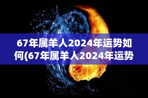 67年属羊人2024年运势如何(67年属羊人2024年运势如何？)