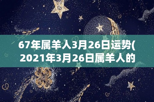 67年属羊人3月26日运势(2021年3月26日属羊人的运势如何？)