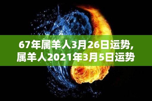 67年属羊人3月26日运势,属羊人2021年3月5日运势吉凶，事业有成还很稳妥