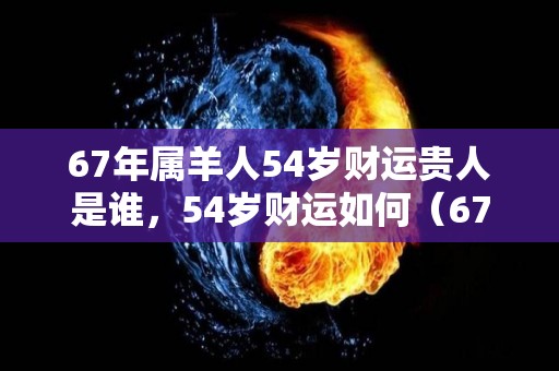 67年属羊人54岁财运贵人是谁，54岁财运如何（67年属羊54岁命中注定2022年运势）