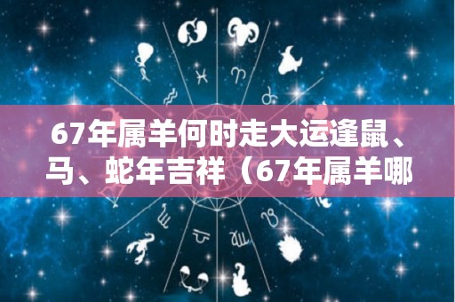 67年属羊何时走大运逢鼠、马、蛇年吉祥（67年属羊哪年走大运）